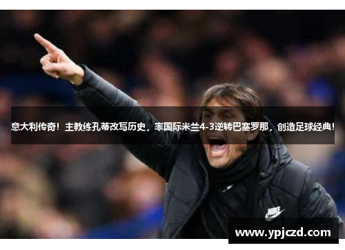 意大利传奇！主教练孔蒂改写历史，率国际米兰4-3逆转巴塞罗那，创造足球经典！